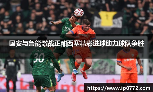 国安与鲁能激战正酣西塞精彩进球助力球队争胜