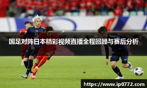 国足对阵日本精彩视频直播全程回顾与赛后分析