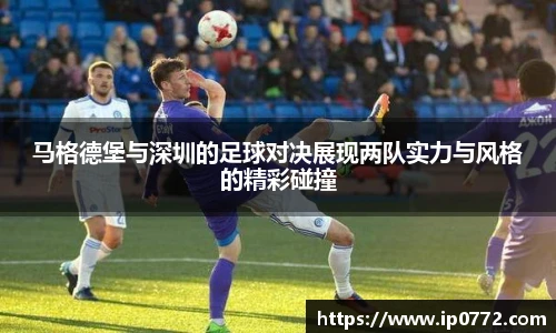 马格德堡与深圳的足球对决展现两队实力与风格的精彩碰撞